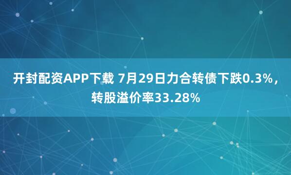 开封配资APP下载 7月29日力合转债下跌0.3%，转股溢价率33.28%