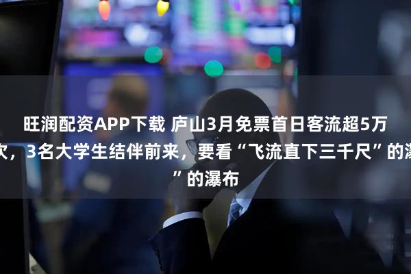 旺润配资APP下载 庐山3月免票首日客流超5万人次，3名大学生结伴前来，要看“飞流直下三千尺”的瀑布