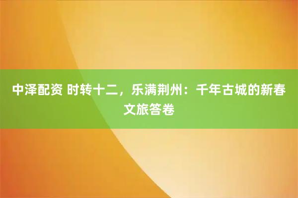 中泽配资 时转十二，乐满荆州：千年古城的新春文旅答卷