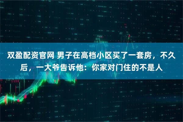 双盈配资官网 男子在高档小区买了一套房，不久后，一大爷告诉他：你家对门住的不是人