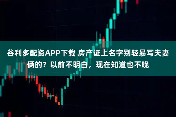 谷利多配资APP下载 房产证上名字别轻易写夫妻俩的？以前不明白，现在知道也不晚