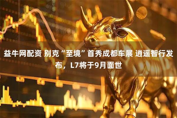 益牛网配资 别克“至境”首秀成都车展 逍遥智行发布，L7将于9月面世