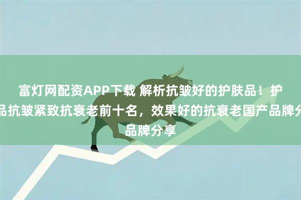 富灯网配资APP下载 解析抗皱好的护肤品!护肤品抗皱紧致抗衰老前十名,效果好的抗衰老国产品牌分享